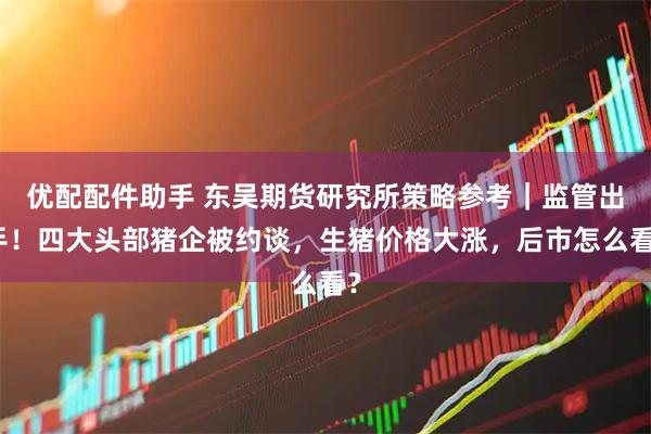 优配配件助手 东吴期货研究所策略参考|监管出手!四大头部猪企被约谈,生猪价格大涨,后市怎么看?