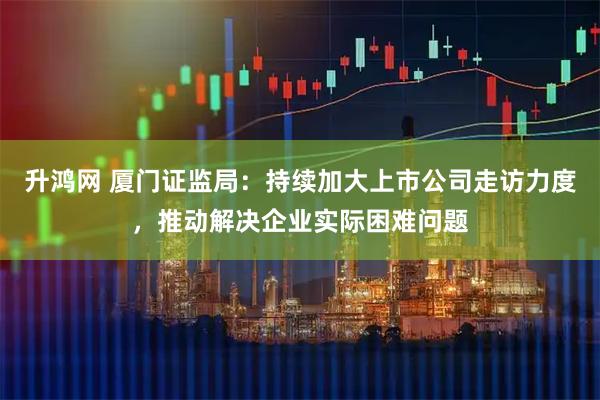 升鸿网 厦门证监局:持续加大上市公司走访力度,推动解决企业实际困难问题