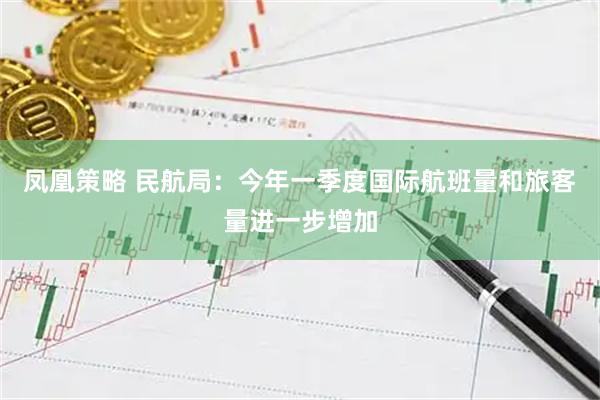 凤凰策略 民航局:今年一季度国际航班量和旅客量进一步增加
