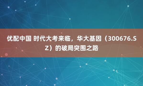 优配中国 时代大考来临,华大基因(300676.SZ)的破局突围之路
