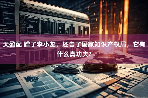 天盈配 蹭了李小龙,还告了国家知识产权局,它有什么真功夫?