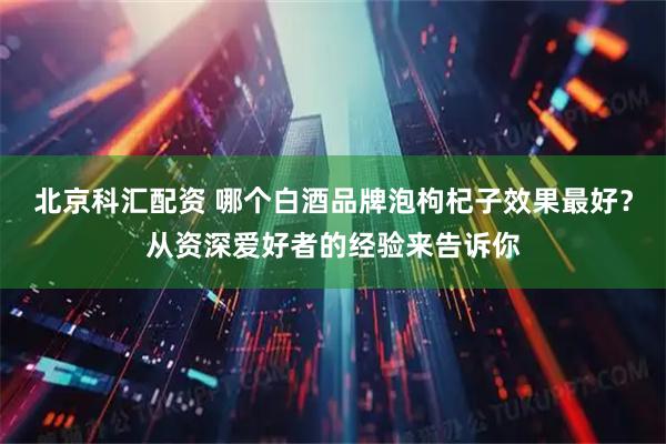 北京科汇配资 哪个白酒品牌泡枸杞子效果最好?从资深爱好者的经验来告诉你