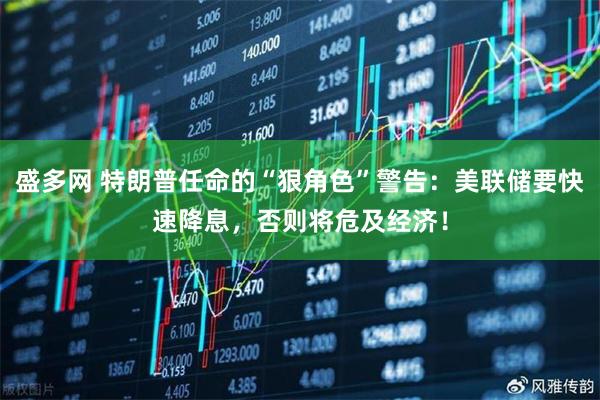 盛多网 特朗普任命的“狠角色”警告:美联储要快速降息,否则将危及经济!