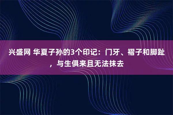 兴盛网 华夏子孙的3个印记:门牙、褶子和脚趾,与生俱来且无法抹去