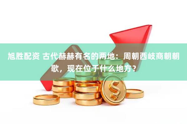 旭胜配资 古代赫赫有名的两地:周朝西岐商朝朝歌,现在位于什么地方?