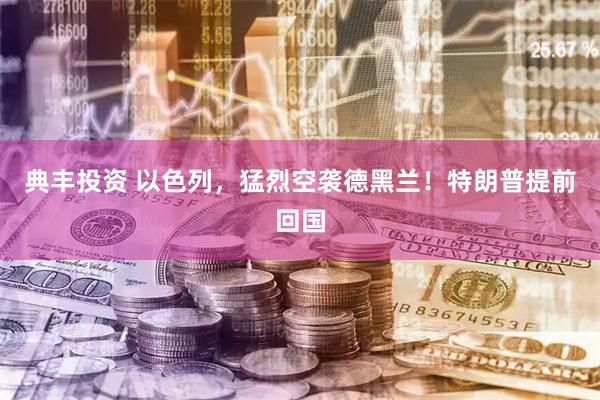 典丰投资 以色列,猛烈空袭德黑兰!特朗普提前回国