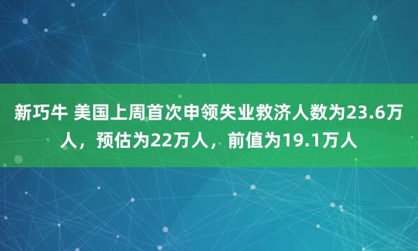 新巧牛 美国上周首次申领失业救济人数为23.6万人，预估为22万人，前值为19.1万人