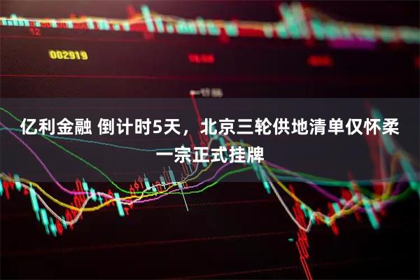 亿利金融 倒计时5天，北京三轮供地清单仅怀柔一宗正式挂牌