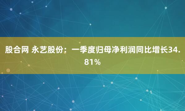 股合网 永艺股份：一季度归母净利润同比增长34.81%