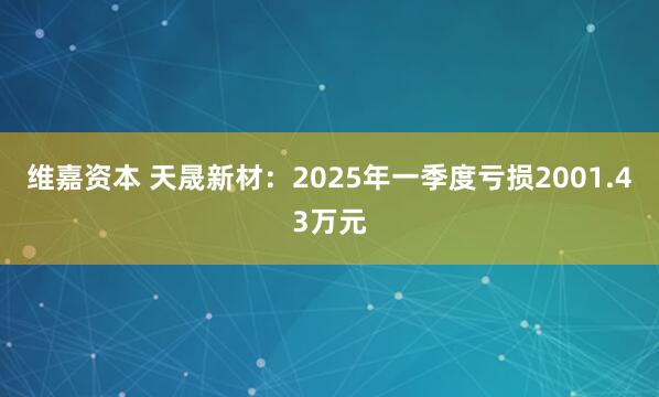 维嘉资本 天晟新材：2025年一季度亏损2001.43万元