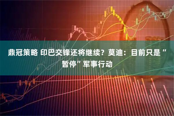 鼎冠策略 印巴交锋还将继续?莫迪:目前只是“暂停”军事行动