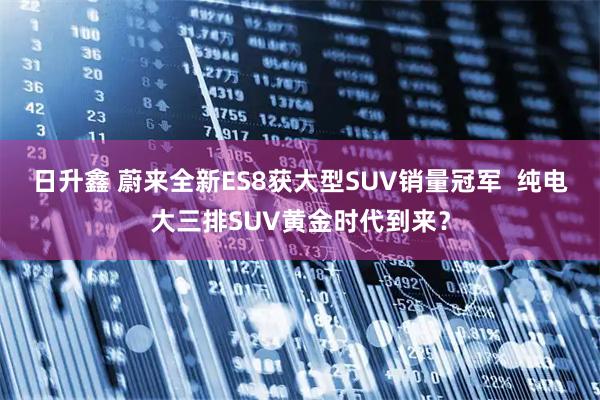 日升鑫 蔚来全新ES8获大型SUV销量冠军  纯电大三排SUV黄金时代到来？
