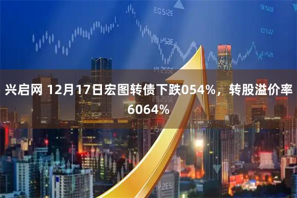 兴启网 12月17日宏图转债下跌054%，转股溢价率6064%