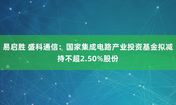 易启胜 盛科通信：国家集成电路产业投资基金拟减持不超2.50%股份