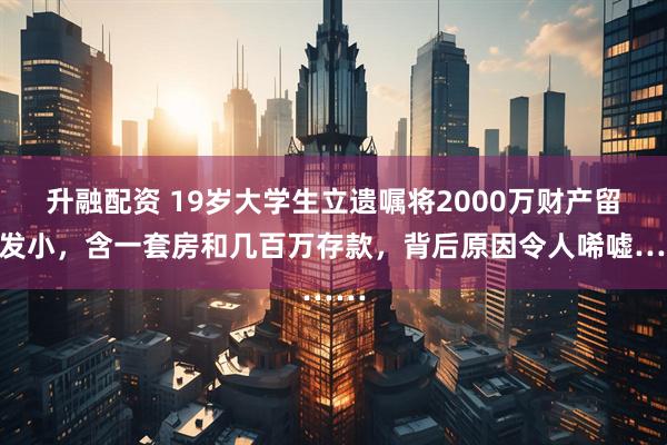 升融配资 19岁大学生立遗嘱将2000万财产留给发小,含一套房和几百万存款,背后原因令人唏嘘……