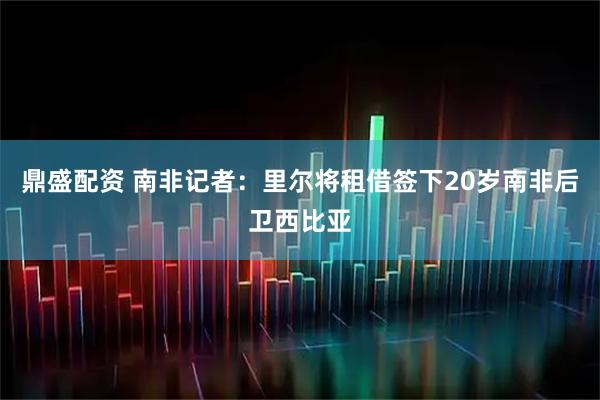 鼎盛配资 南非记者：里尔将租借签下20岁南非后卫西比亚