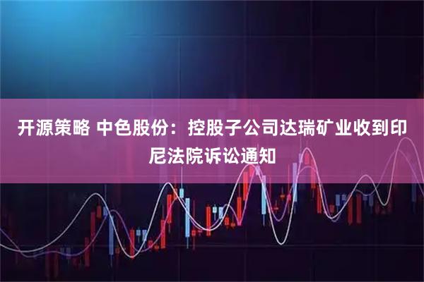 开源策略 中色股份：控股子公司达瑞矿业收到印尼法院诉讼通知
